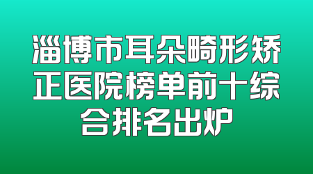淄博市耳朵畸形矫正医院榜单前十综合排名出炉