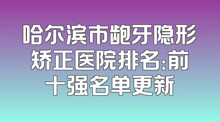 哈尔滨市龅牙隐形矫正医院排名：前十强名单更新