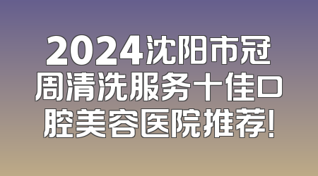2024沈阳市冠周清洗服务十佳口腔美容医院推荐！