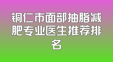 铜仁市面部抽脂减肥专业医生推荐排名