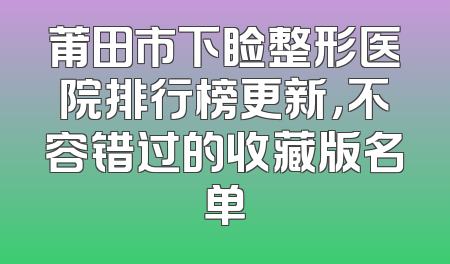 莆田市下睑整形医院排行榜更新，不容错过的收藏版名单