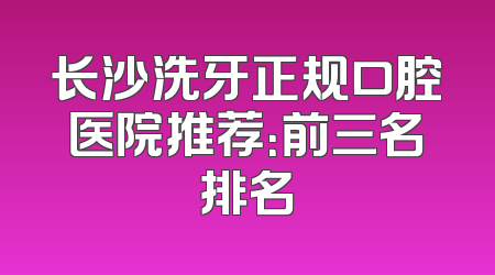 长沙洗牙正规口腔医院推荐：前三名排名