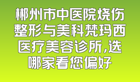 郴州市中医院烧伤整形与美科梵玛西医疗美容诊所，选哪家看您偏好