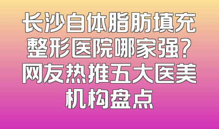 长沙自体脂肪填充整形医院哪家强？网友热推五大医美机构盘点
