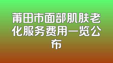 莆田市面部肌肤老化服务费用一览公布