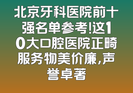 北京牙科医院前十强名单参考！这10大口腔医院正畸服务物美价廉，声誉卓著