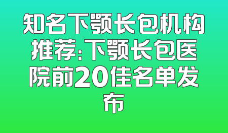 知名下颚长包机构推荐：下颚长包医院前20佳名单发布