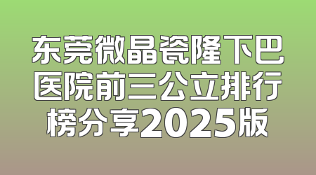 东莞微晶瓷隆下巴医院前三公立排行榜分享2025版