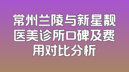 常州兰陵与新星靓医美诊所口碑及费用对比分析