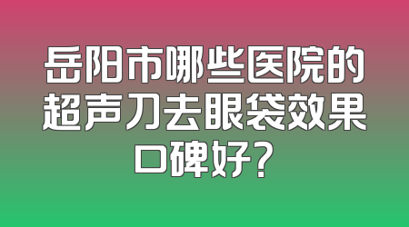 岳阳市哪些医院的超声刀去眼袋效果口碑好？