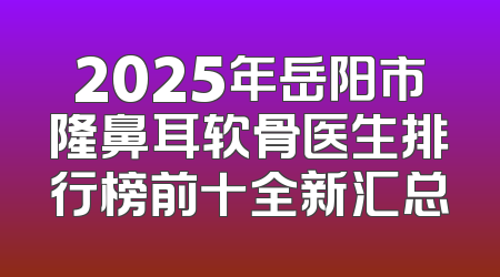 2025年岳阳市隆鼻耳软骨医生排行榜前十全新汇总