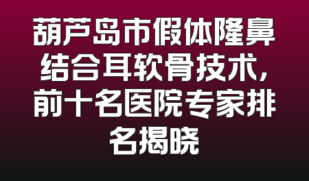 葫芦岛市假体隆鼻结合耳软骨技术，前十名医院专家排名揭晓