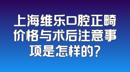 上海维乐口腔正畸价格与术后注意事项是怎样的？