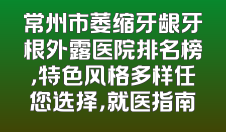 常州市萎缩牙龈牙根外露医院排名榜，特色风格多样任您选择，就医指南