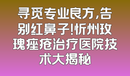 寻觅专业良方，告别红鼻子！忻州玫瑰痤疮治疗医院技术大揭秘