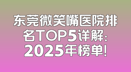 东莞微笑嘴医院排名TOP5详解：2025年榜单！