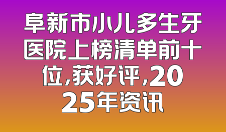 阜新市小儿多生牙医院上榜清单前十位，获好评，2025年资讯