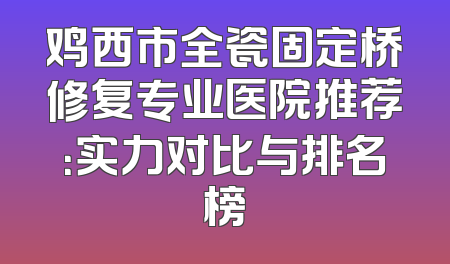 鸡西市全瓷固定桥修复专业医院推荐：实力对比与排名榜