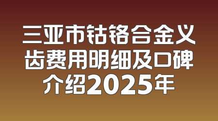 三亚市钴铬合金义齿费用明细及口碑介绍2025年