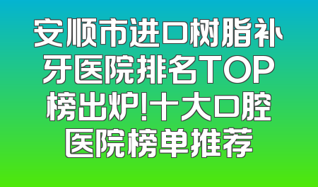 安顺市进口树脂补牙医院排名TOP榜出炉！十大口腔医院榜单推荐