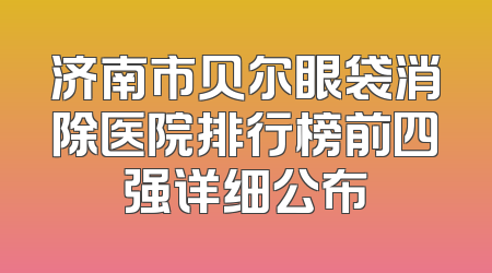 济南市贝尔眼袋消除医院排行榜前四强详细公布