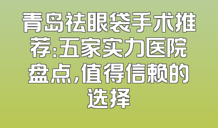 青岛祛眼袋手术推荐：五家实力医院盘点，值得信赖的选择