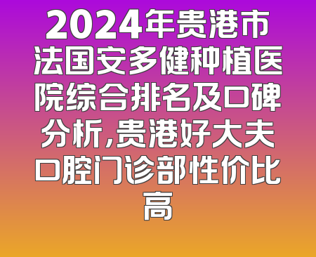 2024年贵港市法国安多健种植医院综合排名及口碑分析，贵港好大夫口腔门诊部性价比高