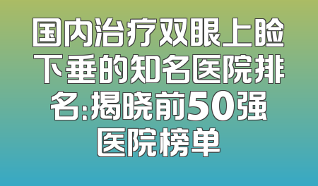 国内治疗双眼上睑下垂的知名医院排名：揭晓前50强医院榜单