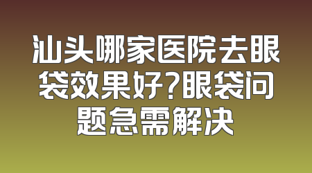 汕头哪家医院去眼袋效果好？眼袋问题急需解决