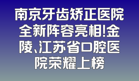 南京牙齿矫正医院全新阵容亮相！金陵、江苏省口腔医院荣耀上榜