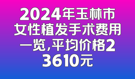 2024年玉林市女性植发手术费用一览，平均价格23610元