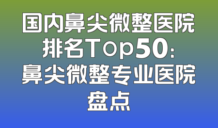国内鼻尖微整医院排名Top50：鼻尖微整专业医院盘点