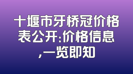 十堰市牙桥冠价格表公开：价格信息，一览即知