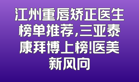 江州重唇矫正医生榜单推荐，三亚泰康拜博上榜！医美新风向