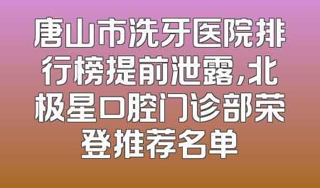唐山市洗牙医院排行榜提前泄露，北极星口腔门诊部荣登推荐名单