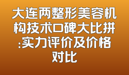 大连两整形美容机构技术口碑大比拼：实力评价及价格对比