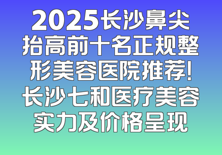 2025长沙鼻尖抬高前十名正规整形美容医院推荐！长沙七和医疗美容实力及价格呈现