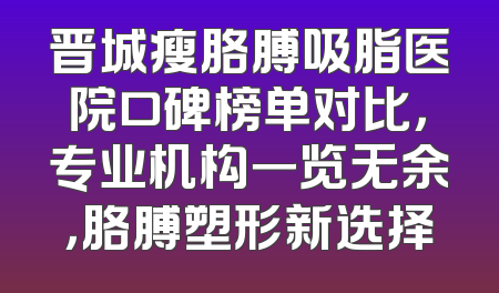 晋城瘦胳膊吸脂医院口碑榜单对比，专业机构一览无余，胳膊塑形新选择