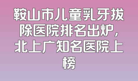 鞍山市儿童乳牙拔除医院排名出炉，北上广知名医院上榜