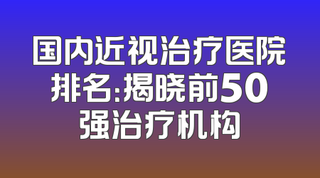 国内近视治疗医院排名：揭晓前50强治疗机构