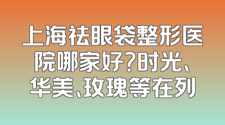 上海祛眼袋整形医院哪家好？时光、华美、玫瑰等在列
