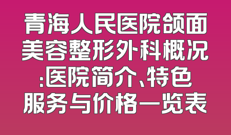 青海人民医院颌面美容整形外科概况：医院简介、特色服务与价格一览表