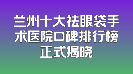 兰州十大祛眼袋手术医院口碑排行榜正式揭晓