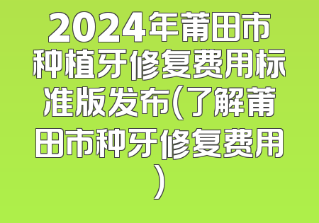 2024年莆田市种植牙修复费用标准版发布（了解莆田市种牙修复费用）
