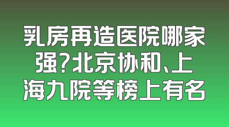 乳房再造医院哪家强？北京协和、上海九院等榜上有名