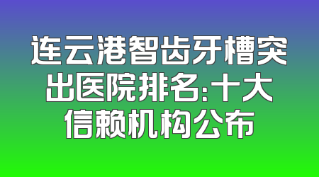 连云港智齿牙槽突出医院排名：十大信赖机构公布
