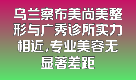 乌兰察布美尚美整形与广秀诊所实力相近，专业美容无显著差距