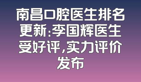 南昌口腔医生排名更新：李国辉医生受好评，实力评价发布