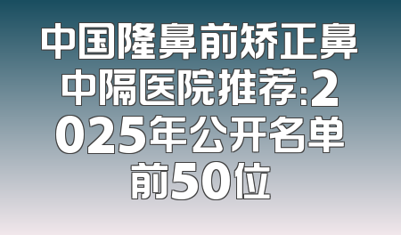 中国隆鼻前矫正鼻中隔医院推荐：2025年公开名单前50位