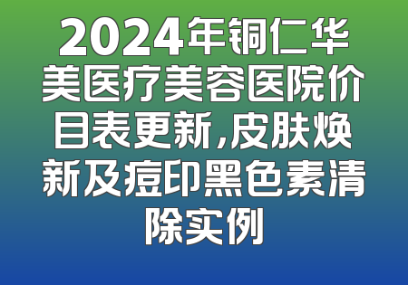 2024年铜仁华美医疗美容医院价目表更新，皮肤焕新及痘印黑色素清除实例